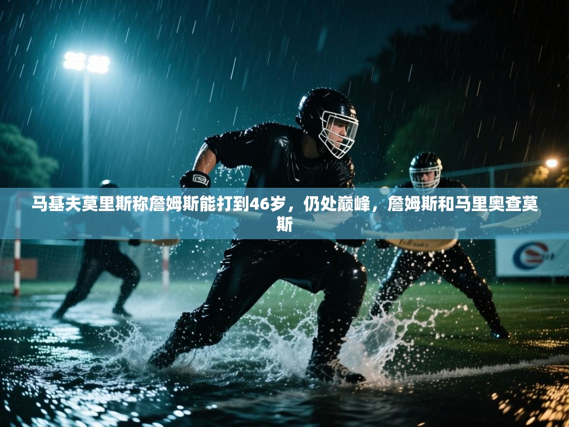 开云平台-马基夫莫里斯称詹姆斯能打到46岁，仍处巅峰，詹姆斯和马里奥查莫斯  第2张