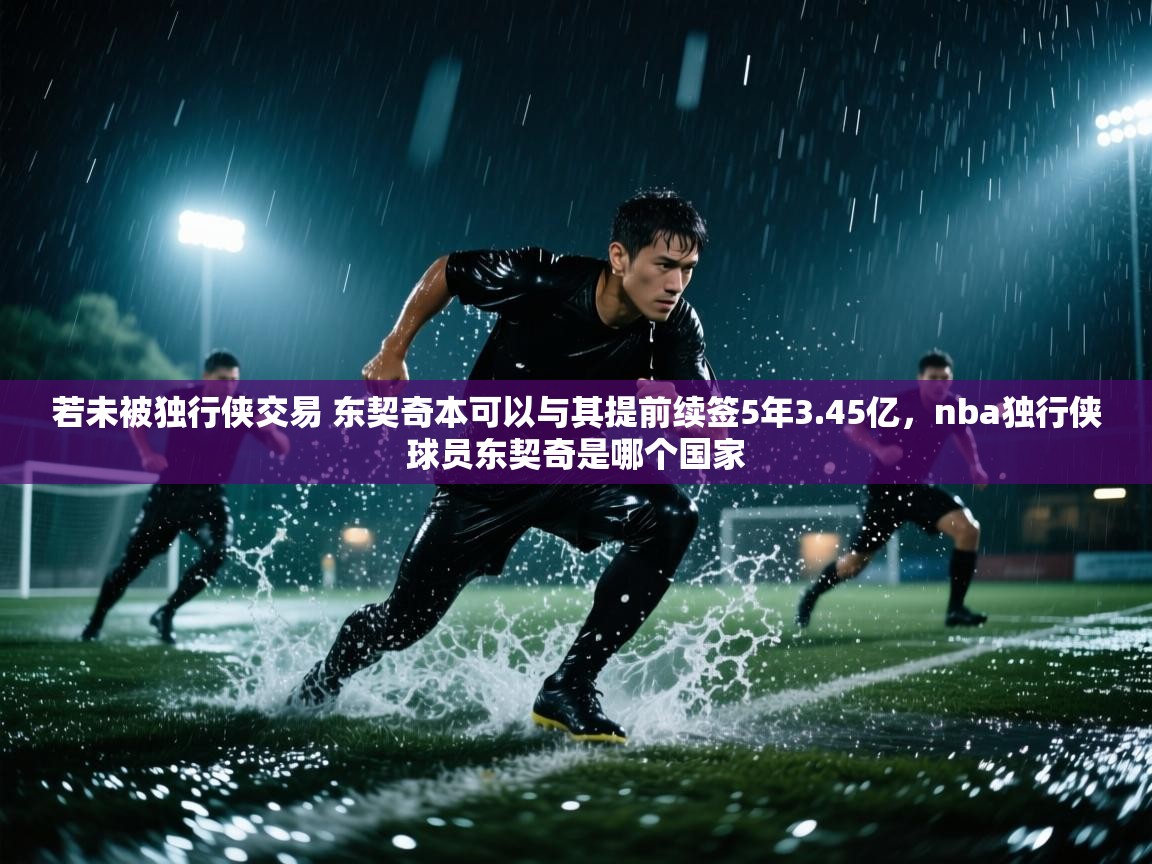 开云体育在线下载-若未被独行侠交易 东契奇本可以与其提前续签5年3.45亿,nba独行侠球员东契奇是哪个国家 第1张