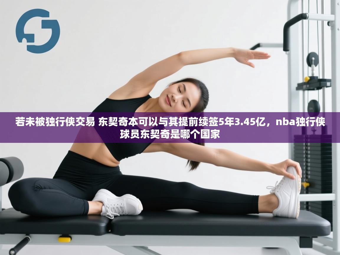 开云体育在线下载-若未被独行侠交易 东契奇本可以与其提前续签5年3.45亿,nba独行侠球员东契奇是哪个国家 第2张